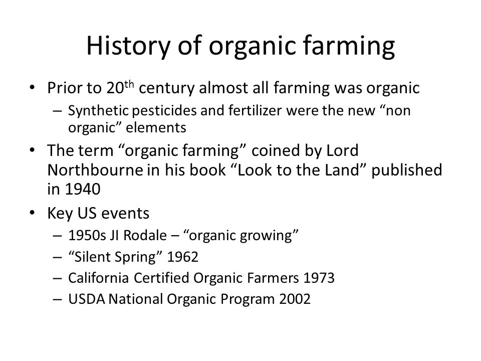 History of organic farming Prior to 20 th century almost all farming was organic – Synthetic pesticides and fertilizer were the new non organic elements The term organic farming coined by Lord Northbourne in his book Look to the Land published in 1940 Key US events – 1950s JI Rodale – organic growing – Silent Spring 1962 – California Certified Organic Farmers 1973 – USDA National Organic Program 2002