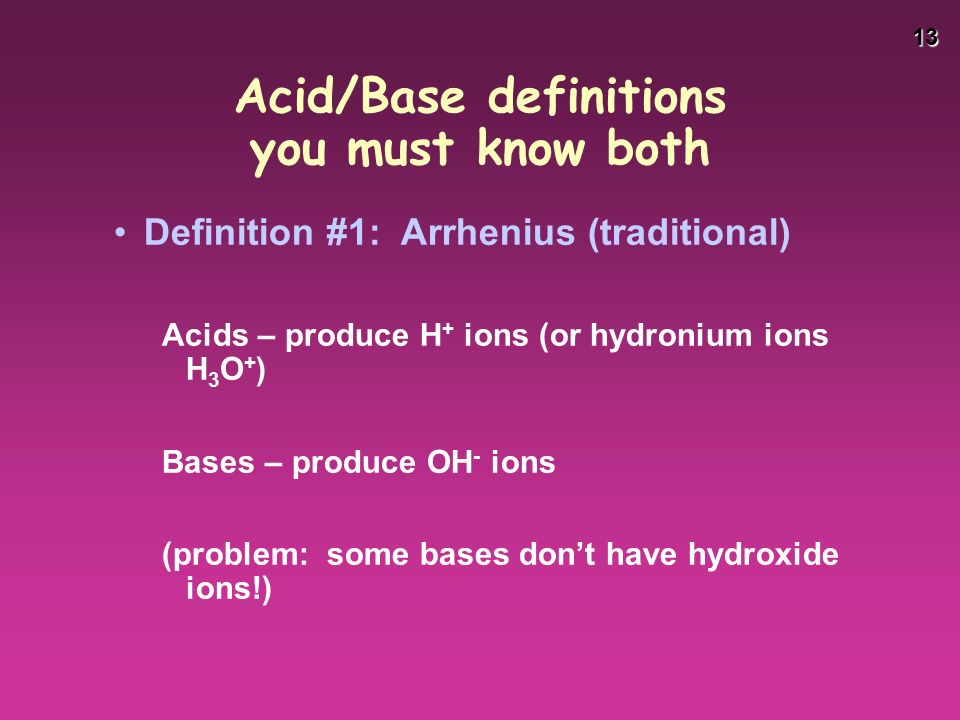 13 Acid/Base definitions you must know both Definition #1: Arrhenius (traditional) Acids – produce H + ions (or hydronium ions H 3 O + ) Bases – produce OH - ions (problem: some bases don’t have hydroxide ions!)