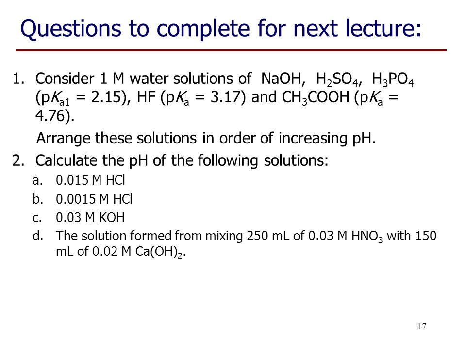 17 Questions to complete for next lecture: 1.Consider 1 M water solutions of NaOH, H 2 SO 4, H 3 PO 4 (pK a1 = 2.15), HF (pK a = 3.17) and CH 3 COOH (pK a = 4.76).