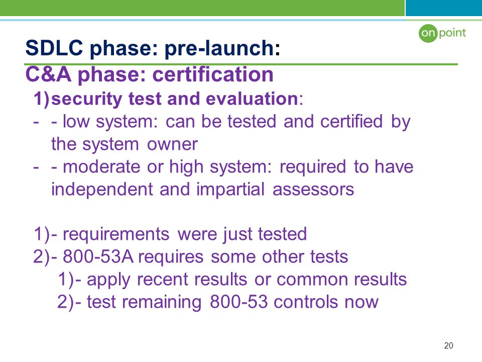 20 SDLC phase: pre-launch: C&A phase: certification 1)security test and evaluation: -- low system: can be tested and certified by the system owner -- moderate or high system: required to have independent and impartial assessors 1)- requirements were just tested 2) A requires some other tests 1)- apply recent results or common results 2)- test remaining controls now