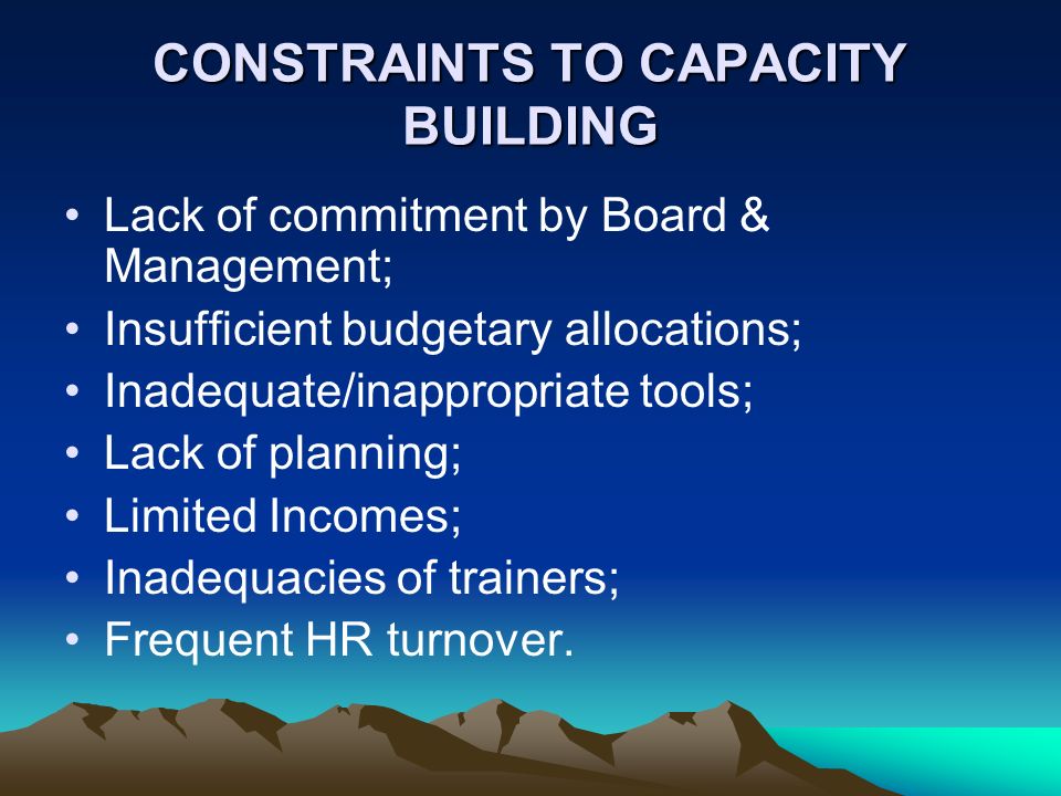 CONSTRAINTS TO CAPACITY BUILDING Lack of commitment by Board & Management; Insufficient budgetary allocations; Inadequate/inappropriate tools; Lack of planning; Limited Incomes; Inadequacies of trainers; Frequent HR turnover.