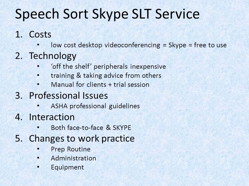 Speech Sort Skype SLT Service 1.Costs low cost desktop videoconferencing = Skype = free to use 2.Technology ‘off the shelf’ peripherals inexpensive training & taking advice from others Manual for clients + trial session 3.Professional Issues ASHA professional guidelines 4.Interaction Both face-to-face & SKYPE 5.Changes to work practice Prep Routine Administration Equipment