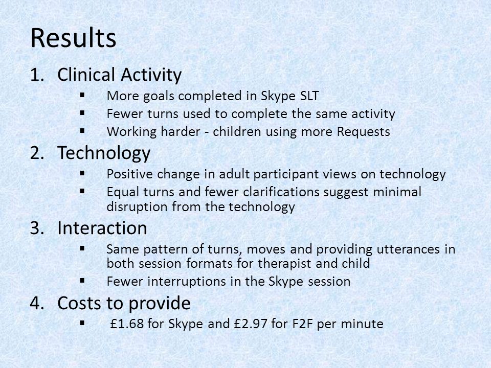 Results 1.Clinical Activity  More goals completed in Skype SLT  Fewer turns used to complete the same activity  Working harder - children using more Requests 2.Technology  Positive change in adult participant views on technology  Equal turns and fewer clarifications suggest minimal disruption from the technology 3.Interaction  Same pattern of turns, moves and providing utterances in both session formats for therapist and child  Fewer interruptions in the Skype session 4.Costs to provide  £1.68 for Skype and £2.97 for F2F per minute