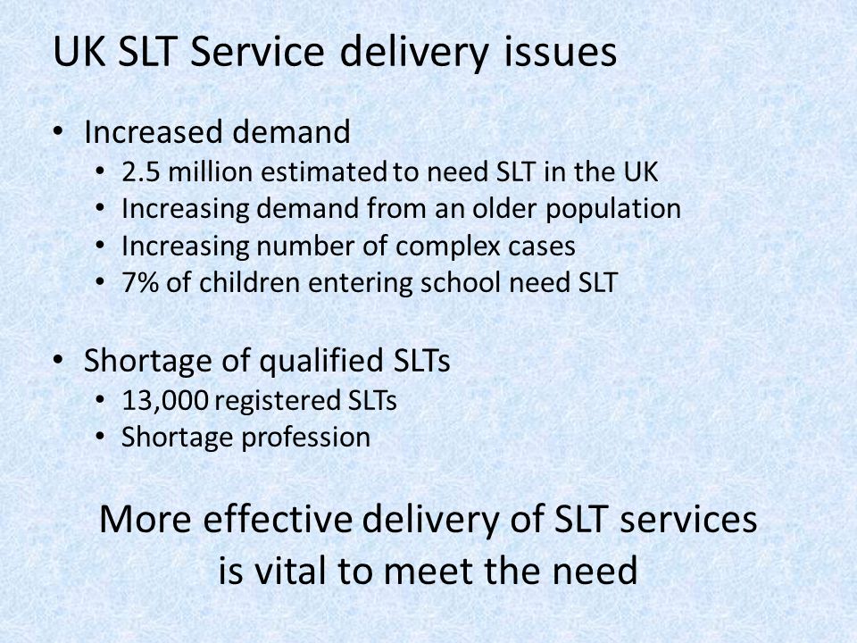 UK SLT Service delivery issues Increased demand 2.5 million estimated to need SLT in the UK Increasing demand from an older population Increasing number of complex cases 7% of children entering school need SLT Shortage of qualified SLTs 13,000 registered SLTs Shortage profession More effective delivery of SLT services is vital to meet the need