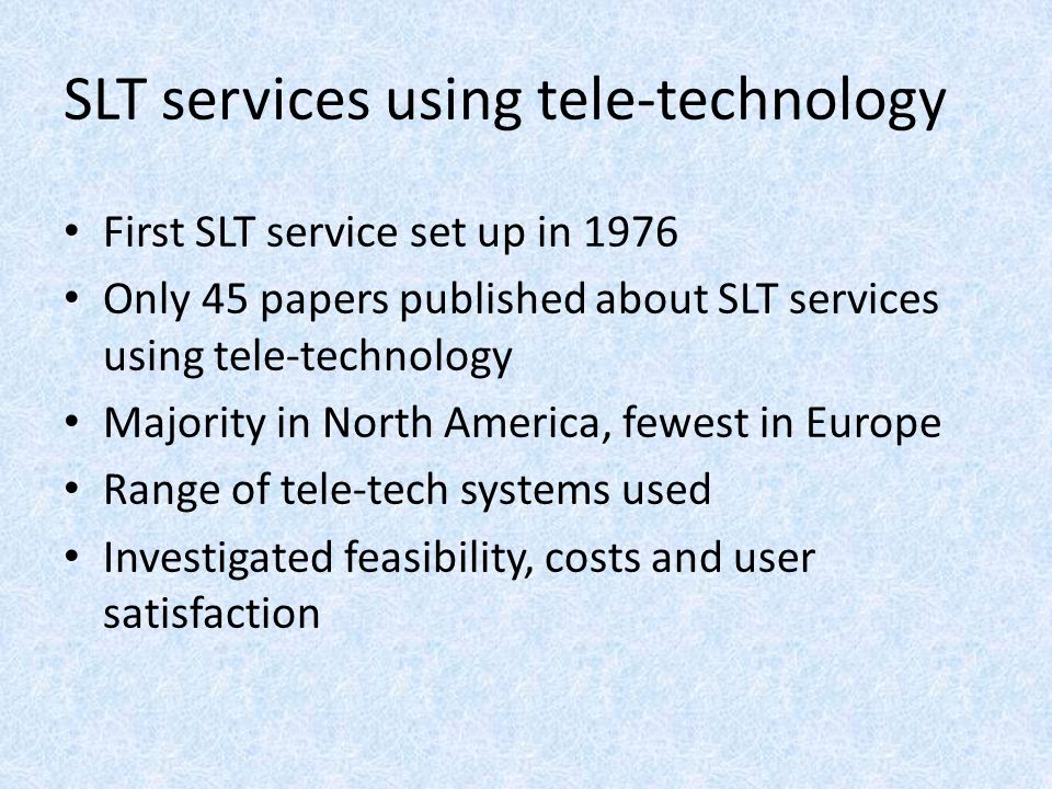 SLT services using tele-technology First SLT service set up in 1976 Only 45 papers published about SLT services using tele-technology Majority in North America, fewest in Europe Range of tele-tech systems used Investigated feasibility, costs and user satisfaction