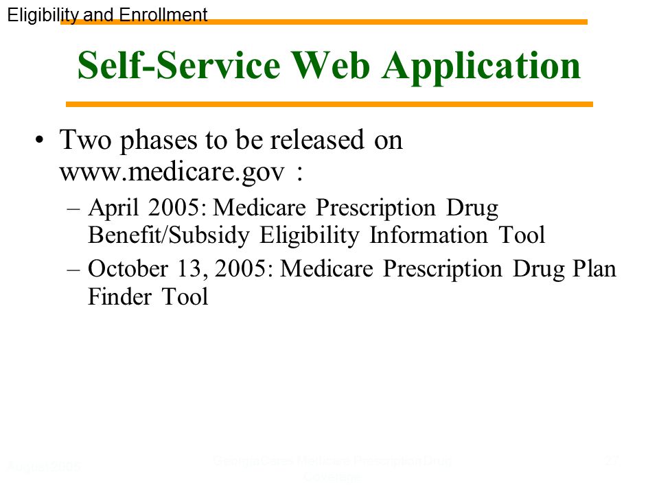 August 2005 GeorgiaCares Medicare Prescription Drug Coverage 27 Self-Service Web Application Two phases to be released on   : –April 2005: Medicare Prescription Drug Benefit/Subsidy Eligibility Information Tool –October 13, 2005: Medicare Prescription Drug Plan Finder Tool Eligibility and Enrollment