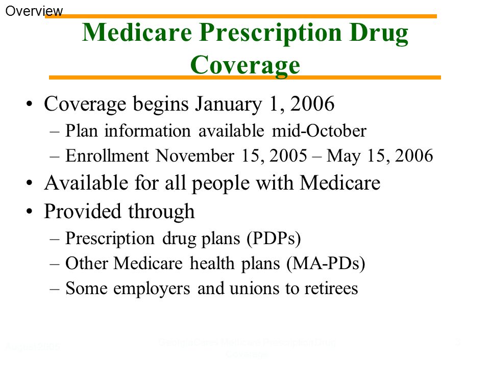 August 2005 GeorgiaCares Medicare Prescription Drug Coverage 3 Medicare Prescription Drug Coverage Coverage begins January 1, 2006 –Plan information available mid-October –Enrollment November 15, 2005 – May 15, 2006 Available for all people with Medicare Provided through –Prescription drug plans (PDPs) –Other Medicare health plans (MA-PDs) –Some employers and unions to retirees Overview