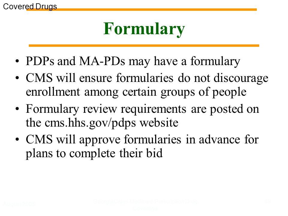 August 2005 GeorgiaCares Medicare Prescription Drug Coverage 49 Formulary PDPs and MA-PDs may have a formulary CMS will ensure formularies do not discourage enrollment among certain groups of people Formulary review requirements are posted on the cms.hhs.gov/pdps website CMS will approve formularies in advance for plans to complete their bid Covered Drugs