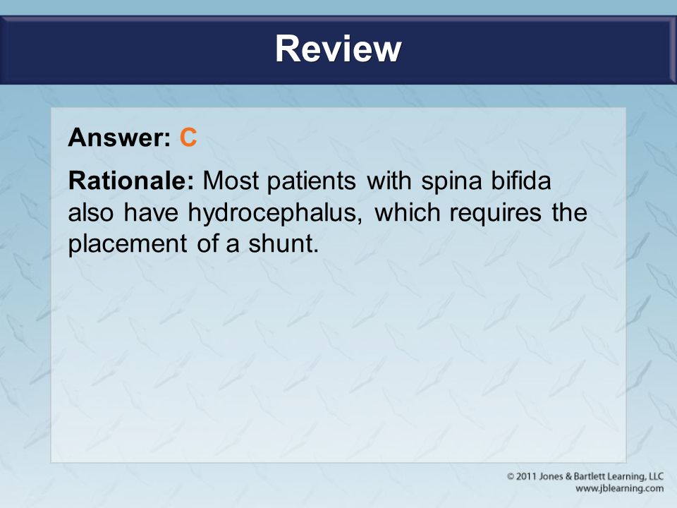 Review Answer: C Rationale: Most patients with spina bifida also have hydrocephalus, which requires the placement of a shunt.