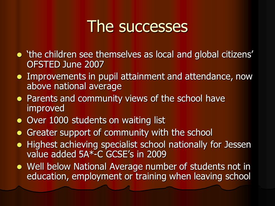 The successes ‘the children see themselves as local and global citizens’ OFSTED June 2007 ‘the children see themselves as local and global citizens’ OFSTED June 2007 Improvements in pupil attainment and attendance, now above national average Improvements in pupil attainment and attendance, now above national average Parents and community views of the school have improved Parents and community views of the school have improved Over 1000 students on waiting list Over 1000 students on waiting list Greater support of community with the school Greater support of community with the school Highest achieving specialist school nationally for Jessen value added 5A*-C GCSE’s in 2009 Highest achieving specialist school nationally for Jessen value added 5A*-C GCSE’s in 2009 Well below National Average number of students not in education, employment or training when leaving school Well below National Average number of students not in education, employment or training when leaving school