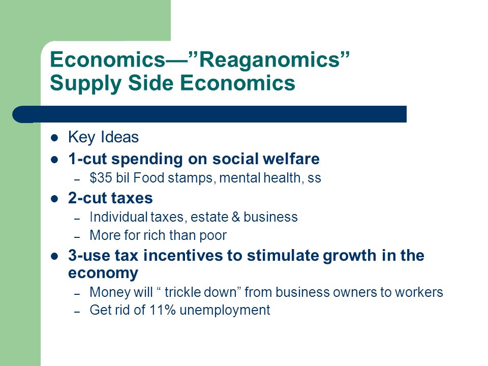 Economics— Reaganomics Supply Side Economics Key Ideas 1-cut spending on social welfare – $35 bil Food stamps, mental health, ss 2-cut taxes – Individual taxes, estate & business – More for rich than poor 3-use tax incentives to stimulate growth in the economy – Money will trickle down from business owners to workers – Get rid of 11% unemployment