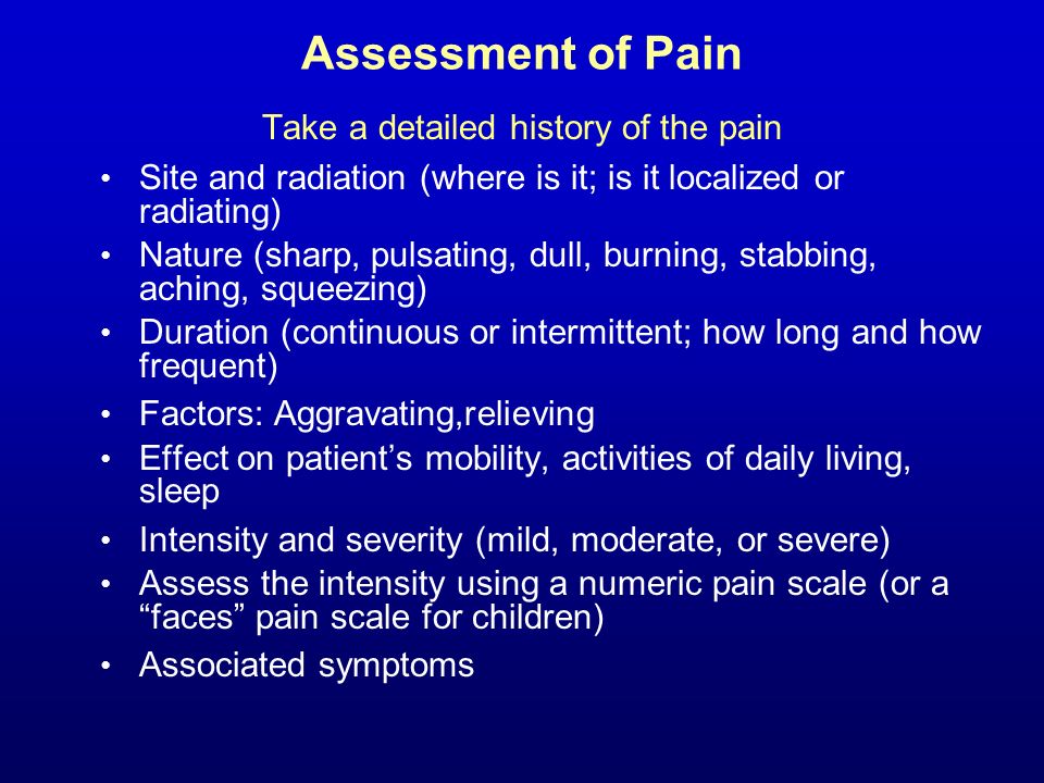 Assessment of Pain Take a detailed history of the pain Site and radiation (where is it; is it localized or radiating) Nature (sharp, pulsating, dull, burning, stabbing, aching, squeezing) Duration (continuous or intermittent; how long and how frequent) Factors: Aggravating,relieving Effect on patient’s mobility, activities of daily living, sleep Intensity and severity (mild, moderate, or severe) Assess the intensity using a numeric pain scale (or a faces pain scale for children) Associated symptoms