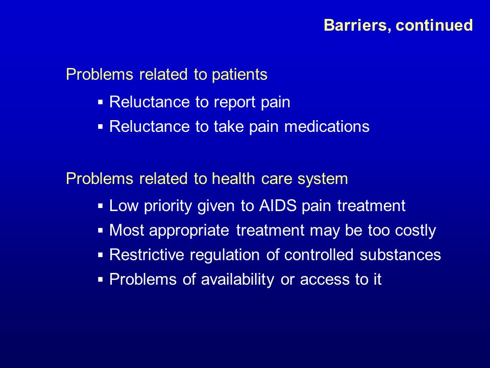 Barriers, continued Problems related to patients  Reluctance to report pain  Reluctance to take pain medications Problems related to health care system  Low priority given to AIDS pain treatment  Most appropriate treatment may be too costly  Restrictive regulation of controlled substances  Problems of availability or access to it