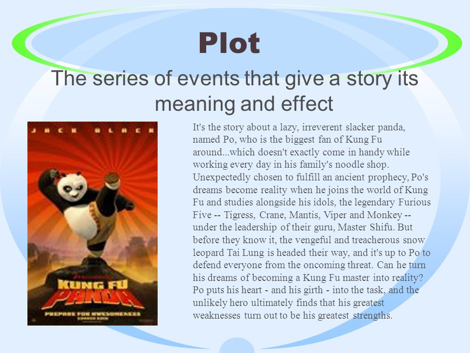 Plot The series of events that give a story its meaning and effect It s the story about a lazy, irreverent slacker panda, named Po, who is the biggest fan of Kung Fu around...which doesn t exactly come in handy while working every day in his family s noodle shop.