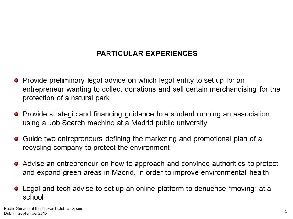 PARTICULAR EXPERIENCES Provide preliminary legal advice on which legal entity to set up for an entrepreneur wanting to collect donations and sell certain merchandising for the protection of a natural park Provide strategic and financing guidance to a student running an association using a Job Search machine at a Madrid public university Guide two entrepreneurs defining the marketing and promotional plan of a recycling company to protect the environment Advise an entrepreneur on how to approach and convince authorities to protect and expand green areas in Madrid, in order to improve environmental health Legal and tech advise to set up an online platform to denuence moving at a school 9 Public Service at the Harvard Club of Spain Dublin, September 2015