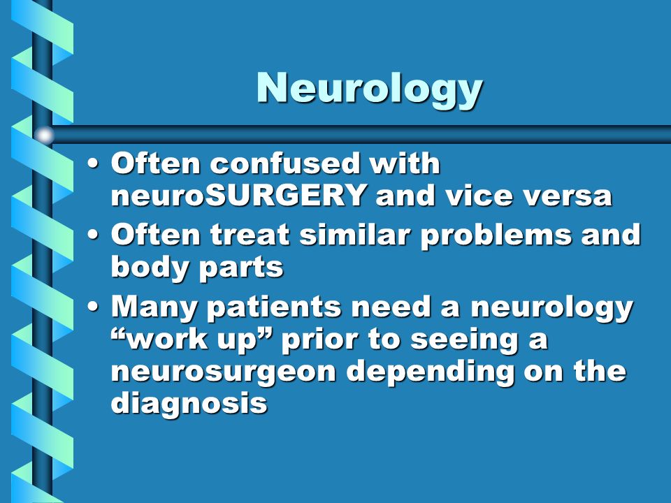Neurology Often confused with neuroSURGERY and vice versaOften confused with neuroSURGERY and vice versa Often treat similar problems and body partsOften treat similar problems and body parts Many patients need a neurology work up prior to seeing a neurosurgeon depending on the diagnosisMany patients need a neurology work up prior to seeing a neurosurgeon depending on the diagnosis