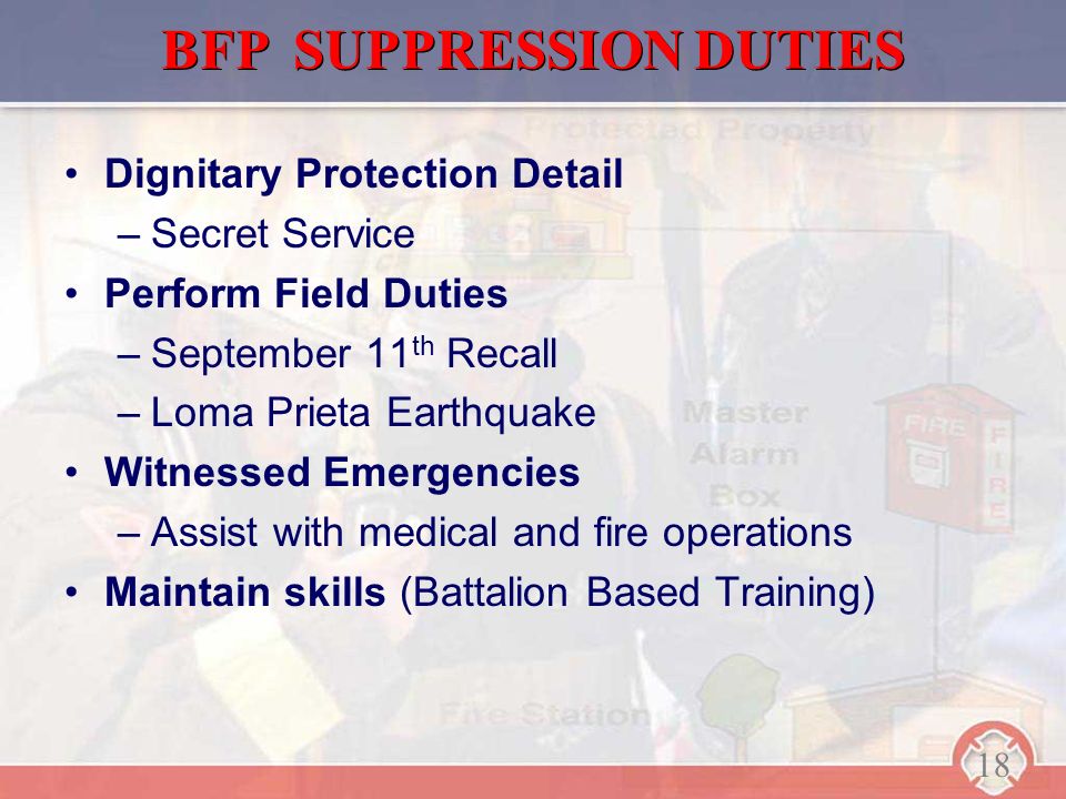 Dignitary Protection Detail –Secret Service Perform Field Duties –September 11 th Recall –Loma Prieta Earthquake Witnessed Emergencies –Assist with medical and fire operations Maintain skills (Battalion Based Training) BFP SUPPRESSION DUTIES 18