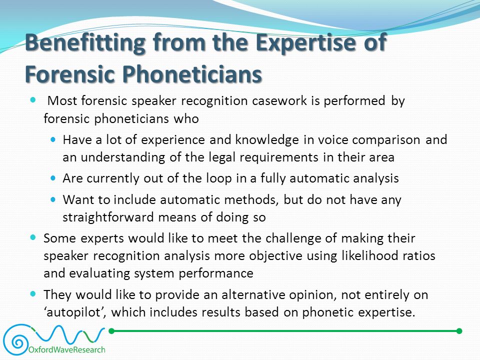 Benefitting from the Expertise of Forensic Phoneticians Most forensic speaker recognition casework is performed by forensic phoneticians who Have a lot of experience and knowledge in voice comparison and an understanding of the legal requirements in their area Are currently out of the loop in a fully automatic analysis Want to include automatic methods, but do not have any straightforward means of doing so Some experts would like to meet the challenge of making their speaker recognition analysis more objective using likelihood ratios and evaluating system performance They would like to provide an alternative opinion, not entirely on ‘autopilot’, which includes results based on phonetic expertise.
