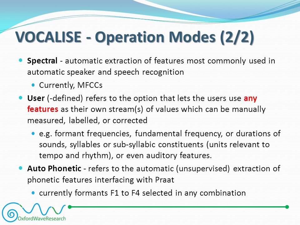 VOCALISE - Operation Modes (2/2) Spectral - automatic extraction of features most commonly used in automatic speaker and speech recognition Currently, MFCCs User (-defined) refers to the option that lets the users use any features as their own stream(s) of values which can be manually measured, labelled, or corrected e.g.