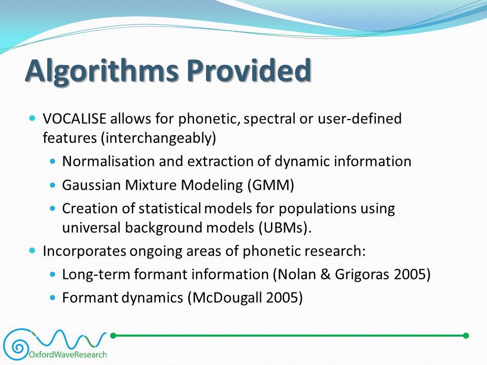 Algorithms Provided VOCALISE allows for phonetic, spectral or user-defined features (interchangeably) Normalisation and extraction of dynamic information Gaussian Mixture Modeling (GMM) Creation of statistical models for populations using universal background models (UBMs).