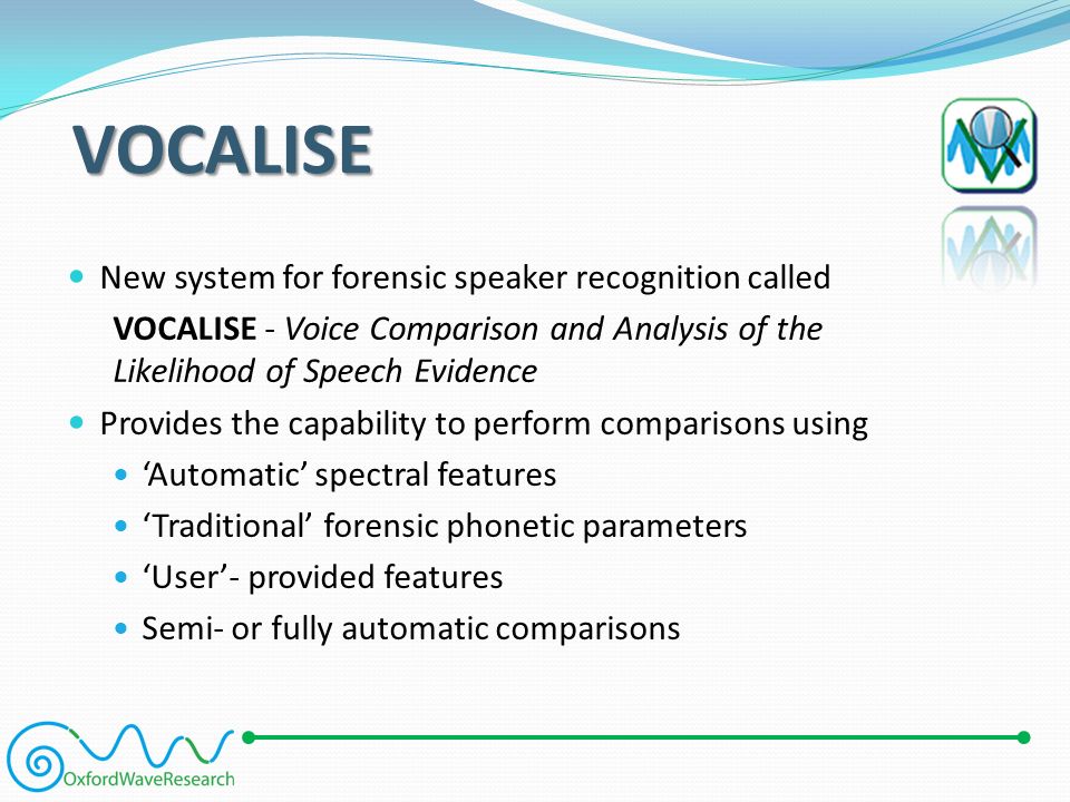 VOCALISE New system for forensic speaker recognition called VOCALISE - Voice Comparison and Analysis of the Likelihood of Speech Evidence Provides the capability to perform comparisons using ‘Automatic’ spectral features ‘Traditional’ forensic phonetic parameters ‘User’- provided features Semi- or fully automatic comparisons
