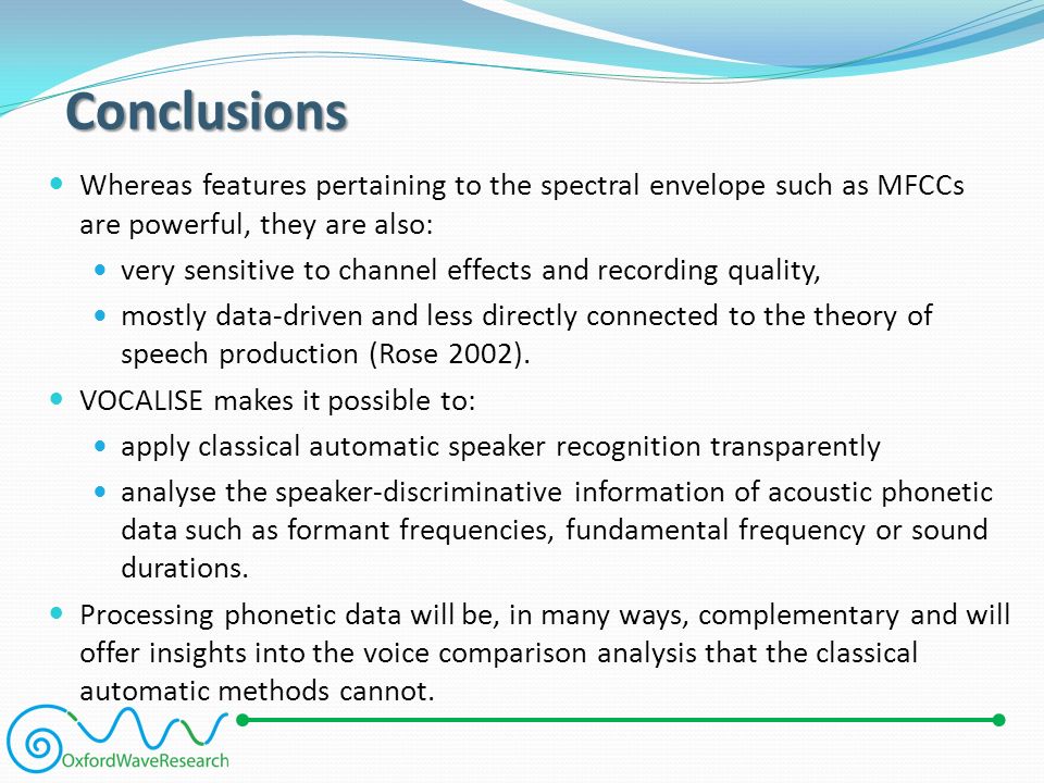 Conclusions Whereas features pertaining to the spectral envelope such as MFCCs are powerful, they are also: very sensitive to channel effects and recording quality, mostly data-driven and less directly connected to the theory of speech production (Rose 2002).