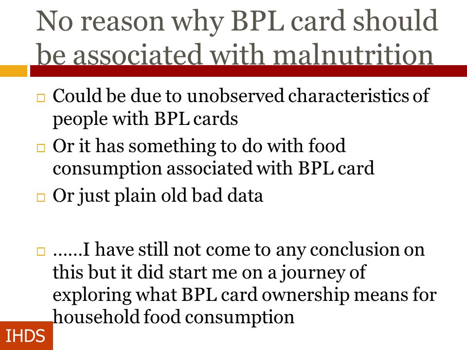 No reason why BPL card should be associated with malnutrition  Could be due to unobserved characteristics of people with BPL cards  Or it has something to do with food consumption associated with BPL card  Or just plain old bad data  ……I have still not come to any conclusion on this but it did start me on a journey of exploring what BPL card ownership means for household food consumption