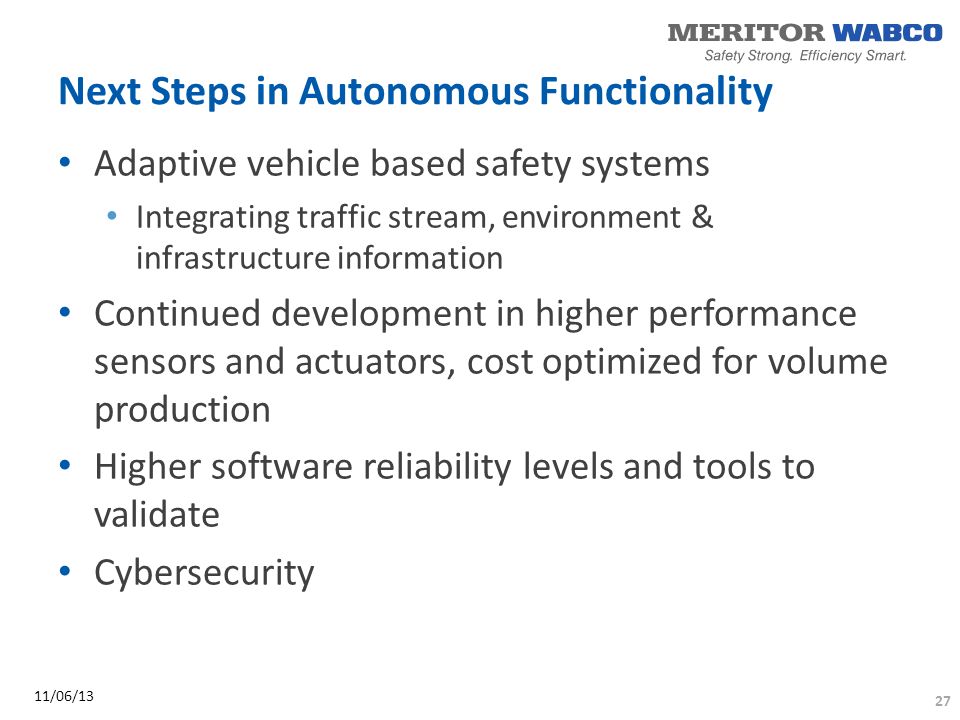 Next Steps in Autonomous Functionality Adaptive vehicle based safety systems Integrating traffic stream, environment & infrastructure information Continued development in higher performance sensors and actuators, cost optimized for volume production Higher software reliability levels and tools to validate Cybersecurity 27 11/06/13