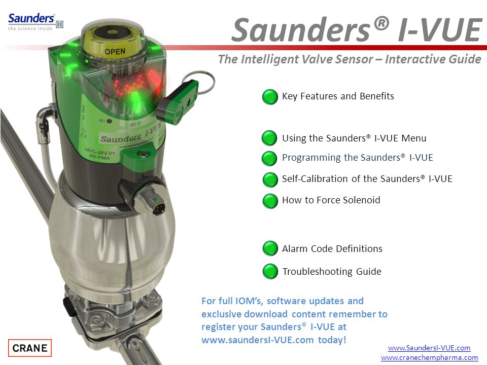 Saunders® I-VUE The Intelligent Valve Sensor – Interactive Guide Key Features and Benefits Programming the Saunders® I-VUE Alarm Code Definitions How to Force Solenoid Using the Saunders® I-VUE Menu Troubleshooting Guide Self-Calibration of the Saunders® I-VUE     For full IOM’s, software updates and exclusive download content remember to register your Saunders® I-VUE at   today!