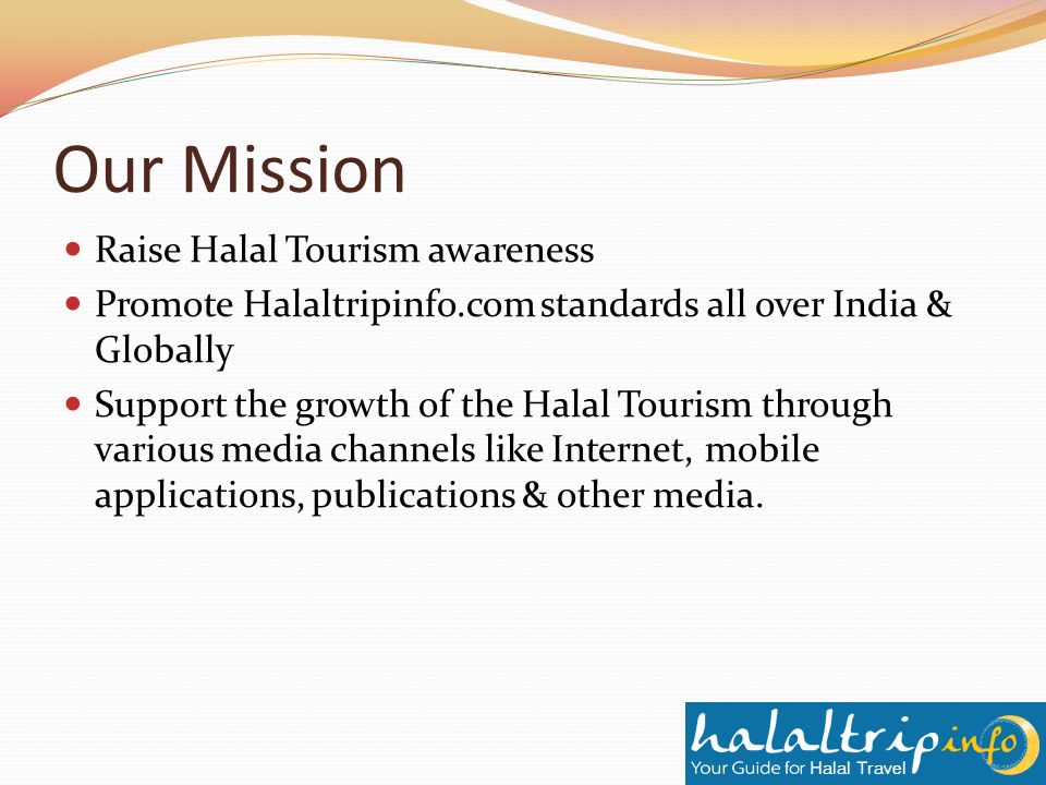 Our Mission Raise Halal Tourism awareness Promote Halaltripinfo.com standards all over India & Globally Support the growth of the Halal Tourism through various media channels like Internet, mobile applications, publications & other media.