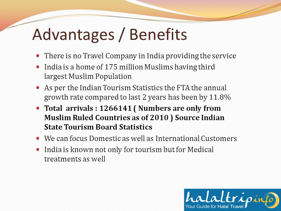 Advantages / Benefits There is no Travel Company in India providing the service India is a home of 175 million Muslims having third largest Muslim Population As per the Indian Tourism Statistics the FTA the annual growth rate compared to last 2 years has been by 11.8% Total arrivals : ( Numbers are only from Muslim Ruled Countries as of 2010 ) Source Indian State Tourism Board Statistics We can focus Domestic as well as International Customers India is known not only for tourism but for Medical treatments as well