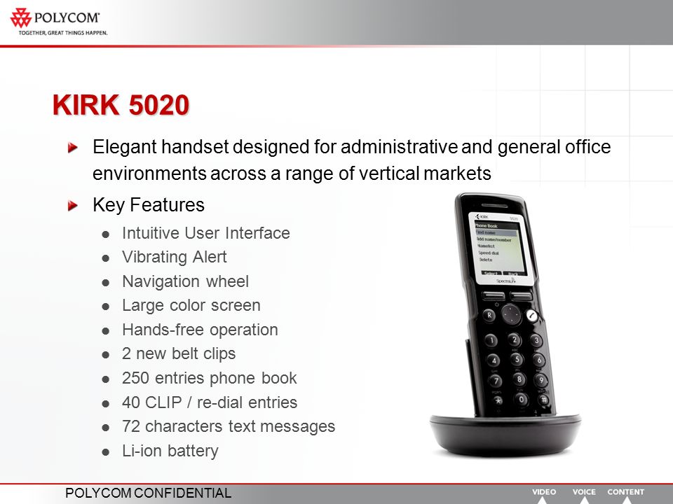 POLYCOM CONFIDENTIAL KIRK 5020 Elegant handset designed for administrative and general office environments across a range of vertical markets Key Features Intuitive User Interface Vibrating Alert Navigation wheel Large color screen Hands-free operation 2 new belt clips 250 entries phone book 40 CLIP / re-dial entries 72 characters text messages Li-ion battery