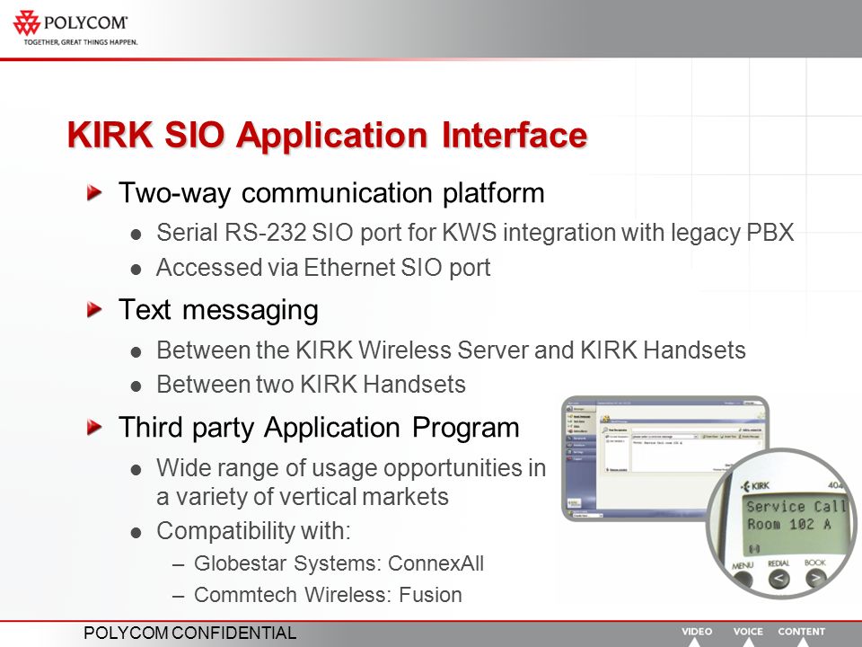 POLYCOM CONFIDENTIAL KIRK SIO Application Interface Two-way communication platform Serial RS-232 SIO port for KWS integration with legacy PBX Accessed via Ethernet SIO port Text messaging Between the KIRK Wireless Server and KIRK Handsets Between two KIRK Handsets Third party Application Program Wide range of usage opportunities in a variety of vertical markets Compatibility with: –Globestar Systems: ConnexAll –Commtech Wireless: Fusion