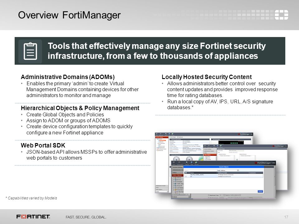 17 Administrative Domains (ADOMs) Enables the primary ‘admin’ to create Virtual Management Domains containing devices for other administrators to monitor and manage Hierarchical Objects & Policy Management Create Global Objects and Policies Assign to ADOM or groups of ADOMS Create device configuration templates to quickly configure a new Fortinet appliance Web Portal SDK JSON-based API allows MSSPs to offer administrative web portals to customers Overview FortiManager * Capabilities varied by Models Locally Hosted Security Content Allows administrators better control over security content updates and provides improved response time for rating databases.