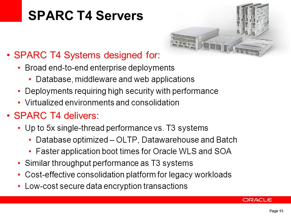 Page 15 SPARC T4 Servers SPARC T4 Systems designed for: Broad end-to-end enterprise deployments Database, middleware and web applications Deployments requiring high security with performance Virtualized environments and consolidation SPARC T4 delivers: Up to 5x single-thread performance vs.