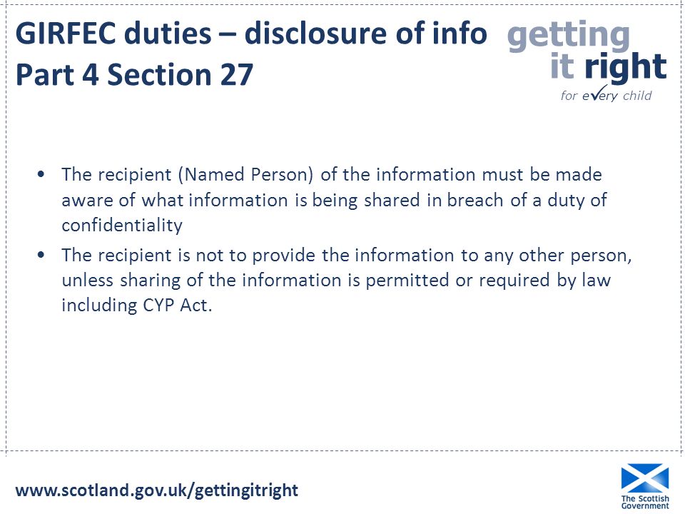 getting it right for e ery child  GIRFEC duties – disclosure of info Part 4 Section 27 The recipient (Named Person) of the information must be made aware of what information is being shared in breach of a duty of confidentiality The recipient is not to provide the information to any other person, unless sharing of the information is permitted or required by law including CYP Act.