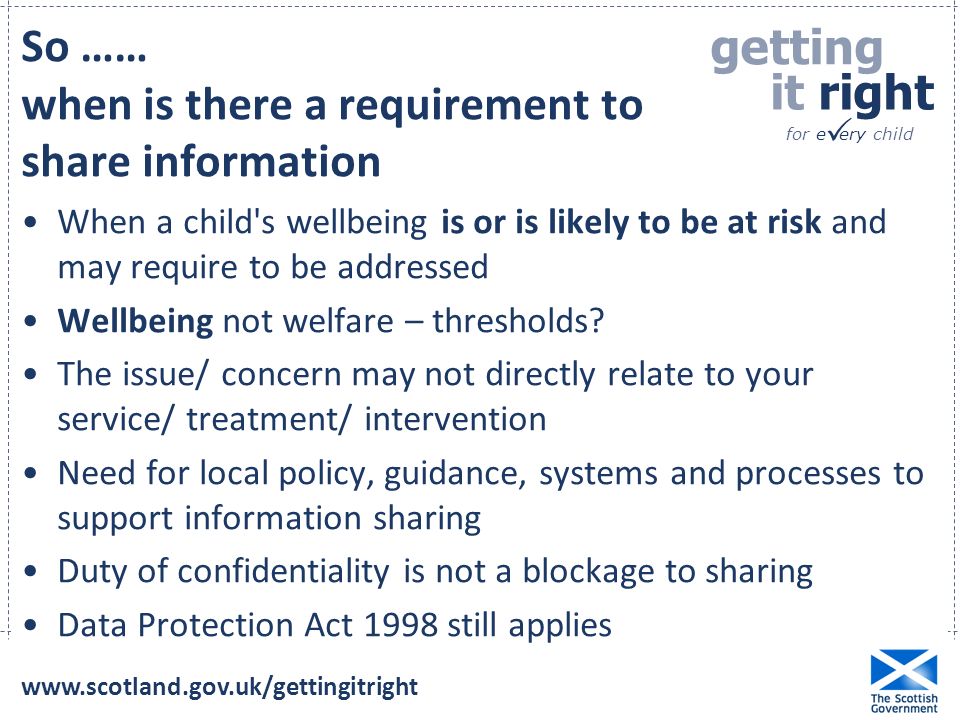 getting it right for e ery child  So …… when is there a requirement to share information When a child s wellbeing is or is likely to be at risk and may require to be addressed Wellbeing not welfare – thresholds.