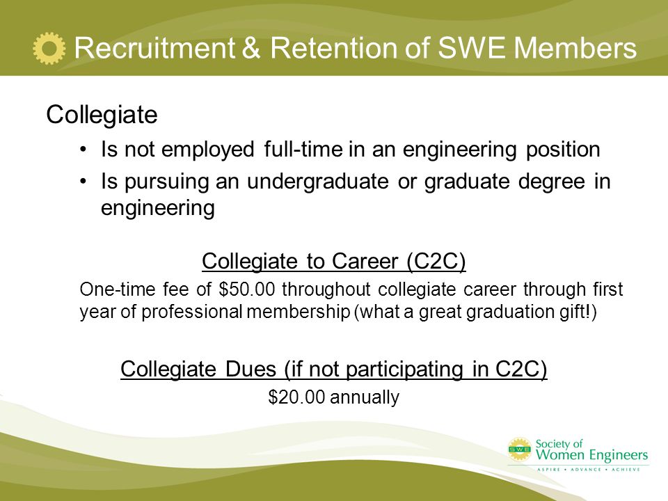 Recruitment & Retention of SWE Members Collegiate Is not employed full-time in an engineering position Is pursuing an undergraduate or graduate degree in engineering Collegiate to Career (C2C) One-time fee of $50.00 throughout collegiate career through first year of professional membership (what a great graduation gift!) Collegiate Dues (if not participating in C2C) $20.00 annually