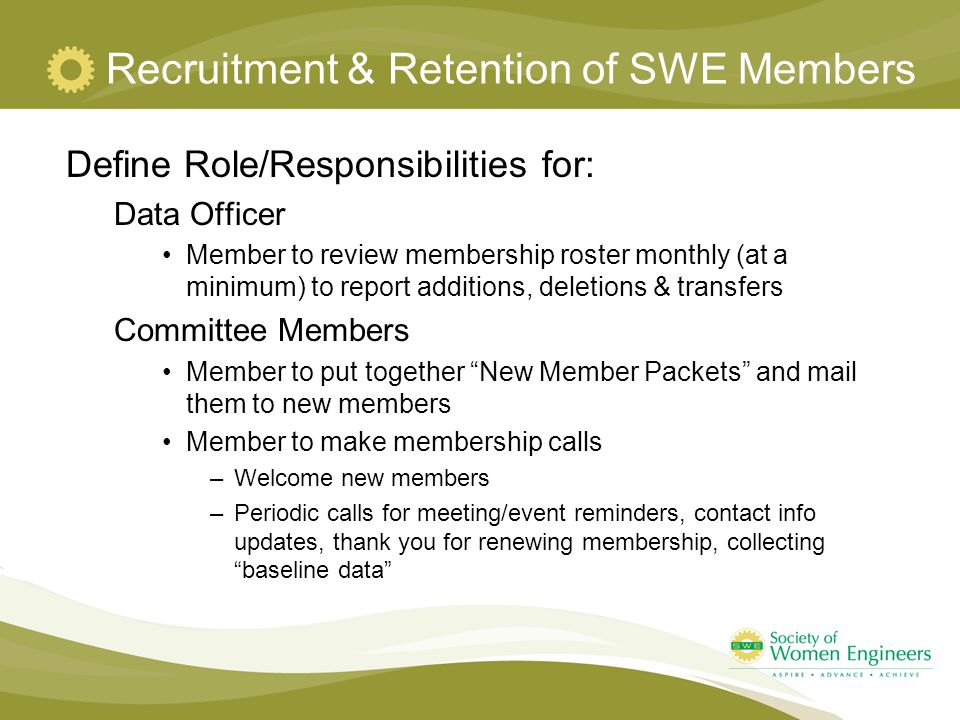 Recruitment & Retention of SWE Members Define Role/Responsibilities for: Data Officer Member to review membership roster monthly (at a minimum) to report additions, deletions & transfers Committee Members Member to put together New Member Packets and mail them to new members Member to make membership calls –Welcome new members –Periodic calls for meeting/event reminders, contact info updates, thank you for renewing membership, collecting baseline data
