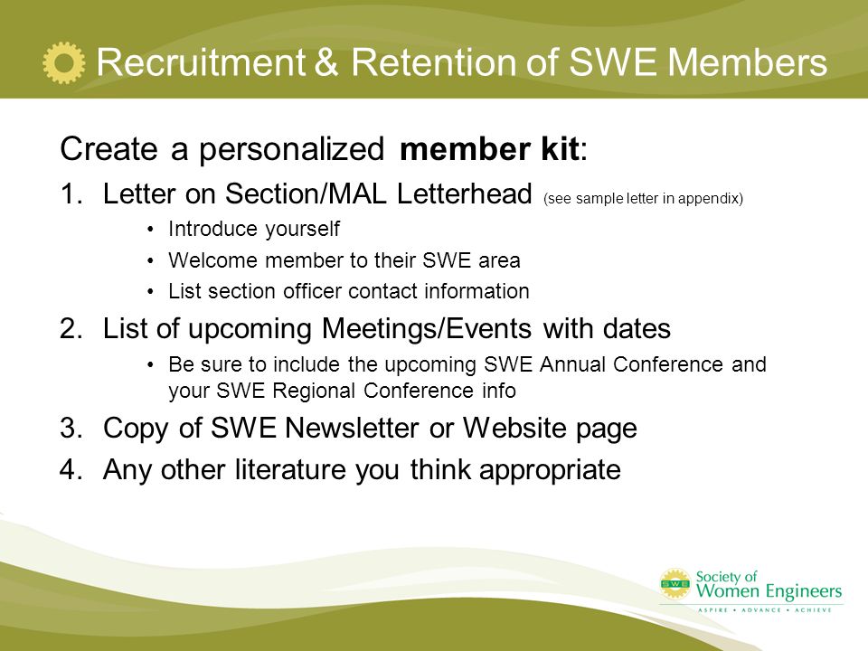 Recruitment & Retention of SWE Members Create a personalized member kit: 1.Letter on Section/MAL Letterhead (see sample letter in appendix) Introduce yourself Welcome member to their SWE area List section officer contact information 2.List of upcoming Meetings/Events with dates Be sure to include the upcoming SWE Annual Conference and your SWE Regional Conference info 3.Copy of SWE Newsletter or Website page 4.Any other literature you think appropriate