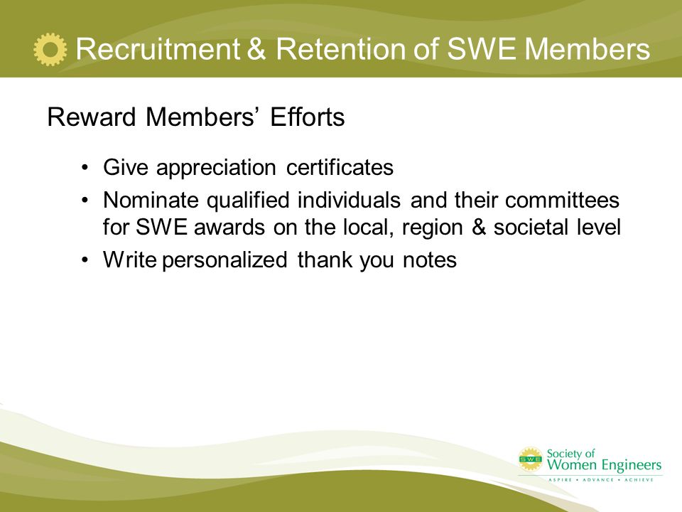 Recruitment & Retention of SWE Members Reward Members’ Efforts Give appreciation certificates Nominate qualified individuals and their committees for SWE awards on the local, region & societal level Write personalized thank you notes
