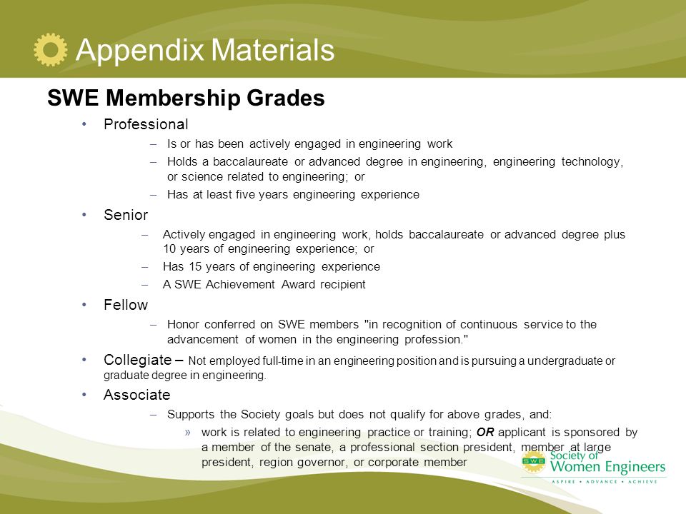 Appendix Materials SWE Membership Grades Professional –Is or has been actively engaged in engineering work –Holds a baccalaureate or advanced degree in engineering, engineering technology, or science related to engineering; or –Has at least five years engineering experience Senior –Actively engaged in engineering work, holds baccalaureate or advanced degree plus 10 years of engineering experience; or –Has 15 years of engineering experience –A SWE Achievement Award recipient Fellow –Honor conferred on SWE members in recognition of continuous service to the advancement of women in the engineering profession. Collegiate – Not employed full-time in an engineering position and is pursuing a undergraduate or graduate degree in engineering.
