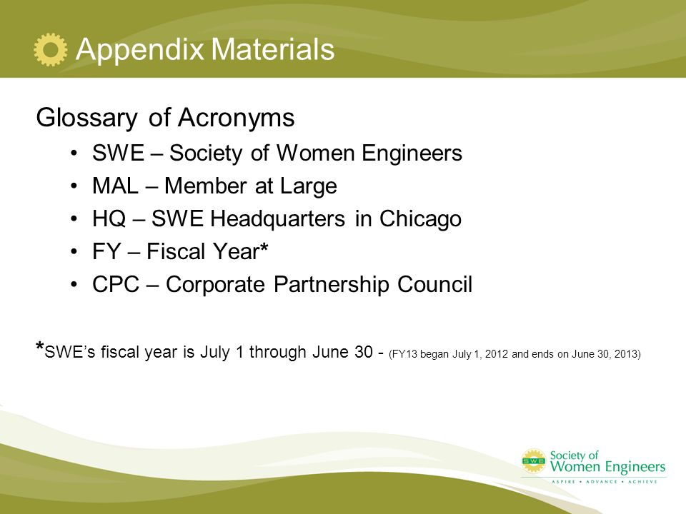 Appendix Materials Glossary of Acronyms SWE – Society of Women Engineers MAL – Member at Large HQ – SWE Headquarters in Chicago FY – Fiscal Year* CPC – Corporate Partnership Council * SWE’s fiscal year is July 1 through June 30 - (FY13 began July 1, 2012 and ends on June 30, 2013)