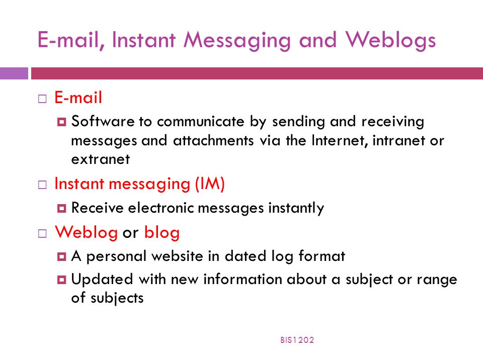, Instant Messaging and Weblogs    Software to communicate by sending and receiving messages and attachments via the Internet, intranet or extranet  Instant messaging (IM)  Receive electronic messages instantly  Weblog or blog  A personal website in dated log format  Updated with new information about a subject or range of subjects BIS1202