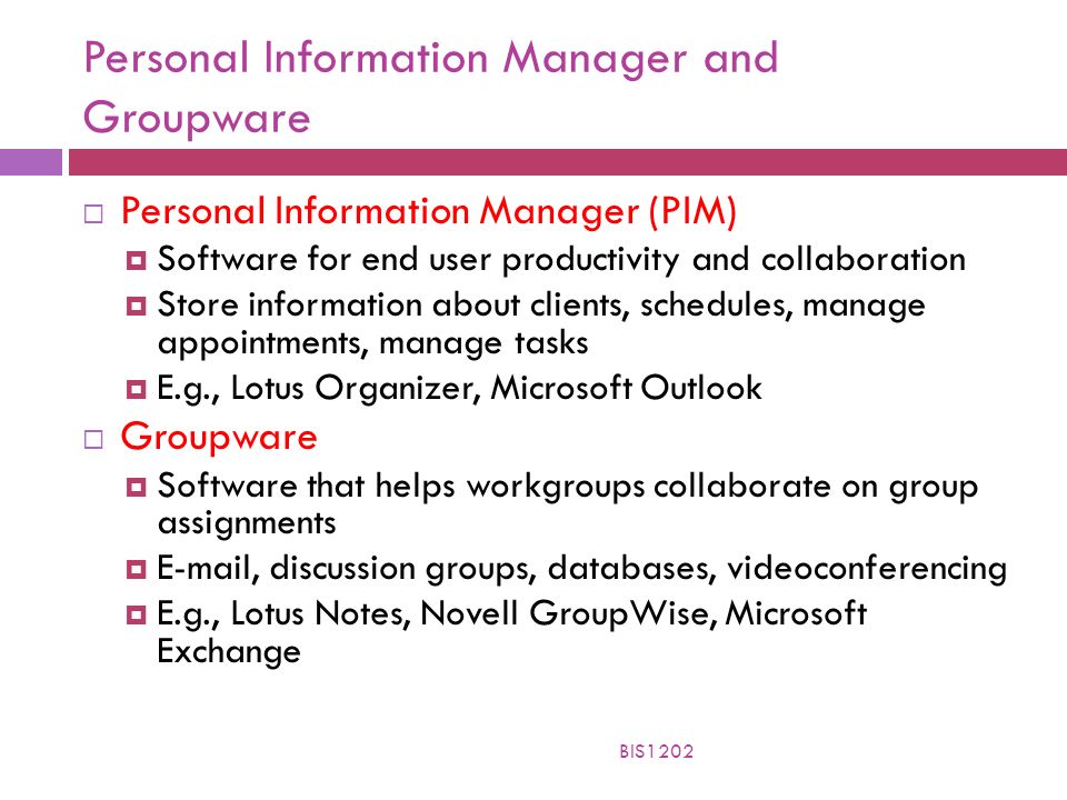 Personal Information Manager and Groupware  Personal Information Manager (PIM)  Software for end user productivity and collaboration  Store information about clients, schedules, manage appointments, manage tasks  E.g., Lotus Organizer, Microsoft Outlook  Groupware  Software that helps workgroups collaborate on group assignments   , discussion groups, databases, videoconferencing  E.g., Lotus Notes, Novell GroupWise, Microsoft Exchange BIS1202