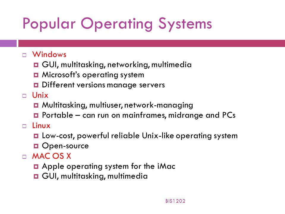 Popular Operating Systems  Windows  GUI, multitasking, networking, multimedia  Microsoft’s operating system  Different versions manage servers  Unix  Multitasking, multiuser, network-managing  Portable – can run on mainframes, midrange and PCs  Linux  Low-cost, powerful reliable Unix-like operating system  Open-source  MAC OS X  Apple operating system for the iMac  GUI, multitasking, multimedia BIS1202