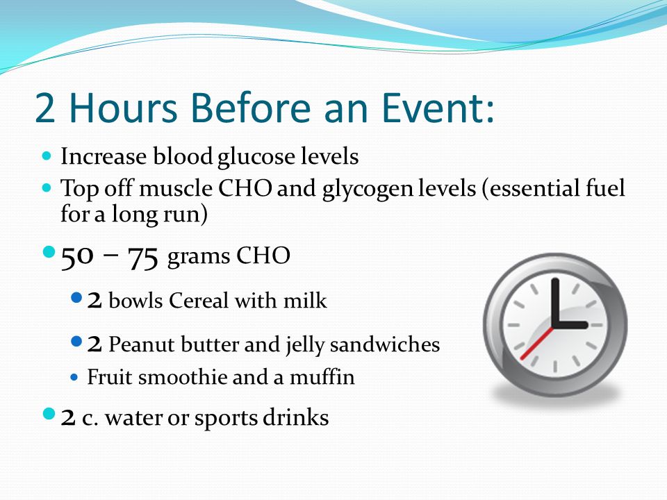 2 Hours Before an Event: Increase blood glucose levels Top off muscle CHO and glycogen levels (essential fuel for a long run) 50 – 75 grams CHO 2 bowls Cereal with milk 2 Peanut butter and jelly sandwiches Fruit smoothie and a muffin 2 c.