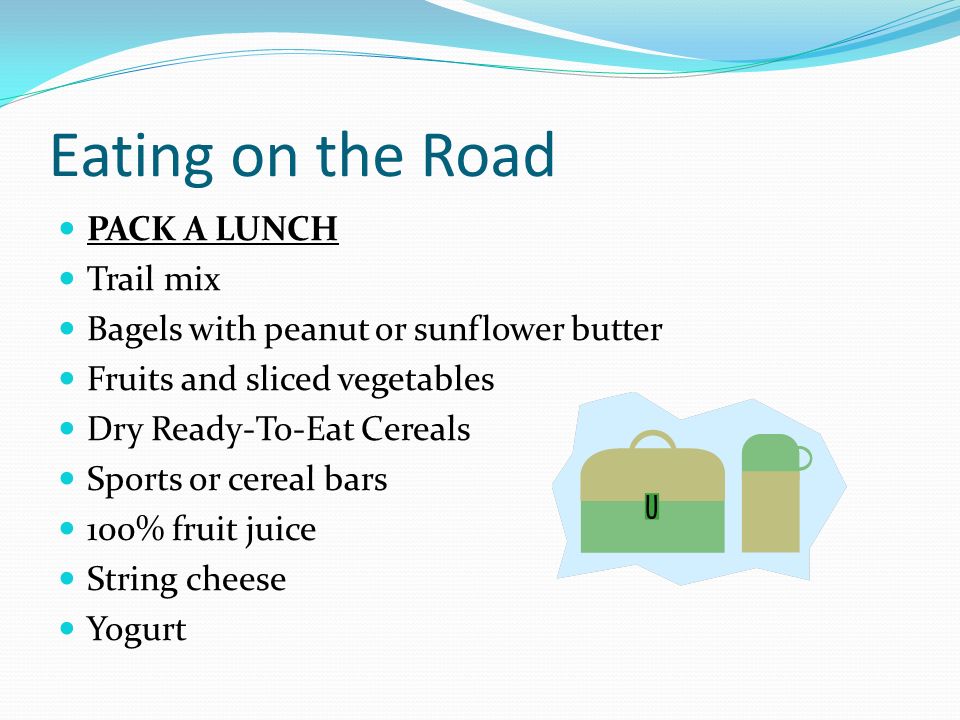 Eating on the Road PACK A LUNCH Trail mix Bagels with peanut or sunflower butter Fruits and sliced vegetables Dry Ready-To-Eat Cereals Sports or cereal bars 100% fruit juice String cheese Yogurt
