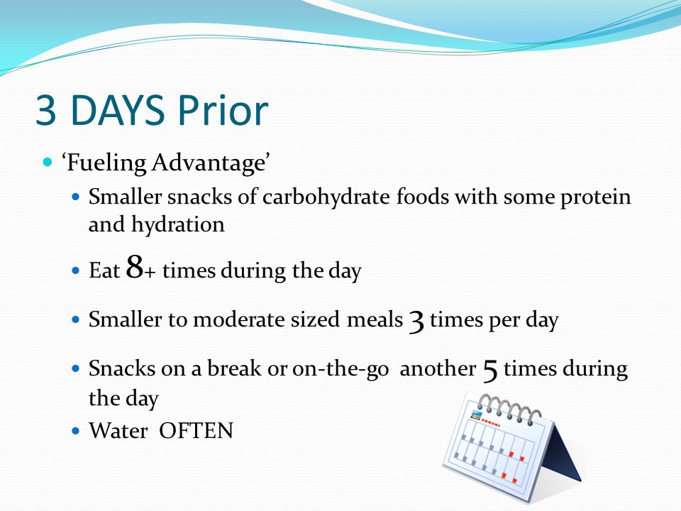 3 DAYS Prior ‘Fueling Advantage’ Smaller snacks of carbohydrate foods with some protein and hydration Eat 8 + times during the day Smaller to moderate sized meals 3 times per day Snacks on a break or on-the-go another 5 times during the day Water OFTEN