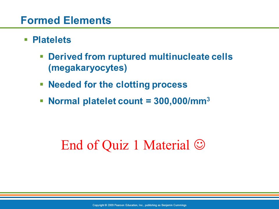 Copyright © 2009 Pearson Education, Inc., publishing as Benjamin Cummings Formed Elements  Platelets  Derived from ruptured multinucleate cells (megakaryocytes)  Needed for the clotting process  Normal platelet count = 300,000/mm 3 End of Quiz 1 Material